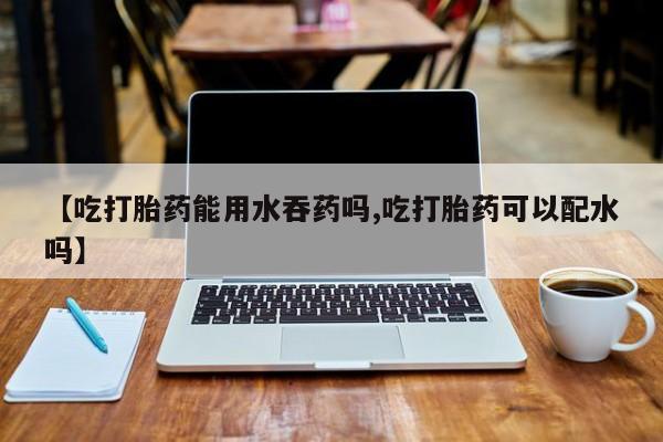 堕胎药叫什么名字微信怎么购买【吃打胎药能用水吞药吗,吃打胎药可以配水吗】