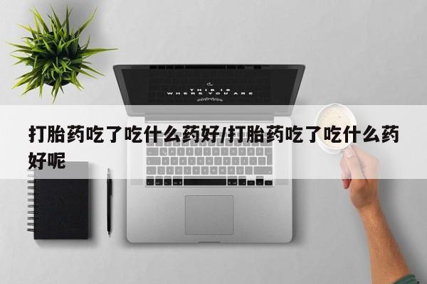 堕胎药叫什么名字微信怎么购买打胎药吃了吃什么药好/打胎药吃了吃什么药好呢