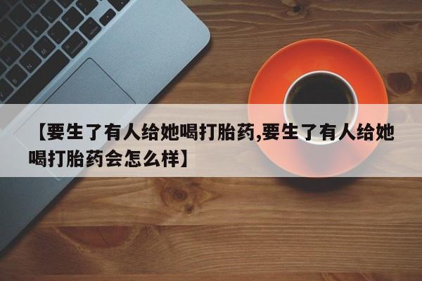堕胎药叫什么名字微信怎么购买【要生了有人给她喝打胎药,要生了有人给她喝打胎药会怎么样】