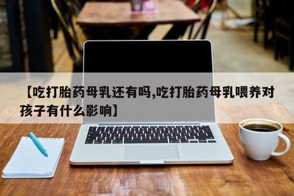 堕胎药叫什么名字微信怎么购买【吃打胎药母乳还有吗,吃打胎药母乳喂养对孩子有什么影响】