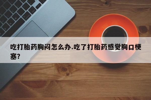 堕胎药叫什么名字微信怎么购买吃打胎药胸闷怎么办.吃了打胎药感觉胸口梗塞？