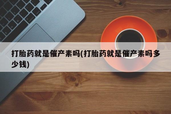 堕胎药叫什么名字微信怎么购买打胎药就是催产素吗(打胎药就是催产素吗多少钱)