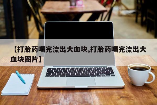 堕胎药叫什么名字微信怎么购买【打胎药喝完流出大血块,打胎药喝完流出大血块图片】