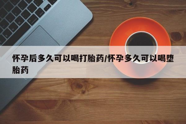 堕胎药叫什么名字微信怎么购买怀孕后多久可以喝打胎药/怀孕多久可以喝堕胎药