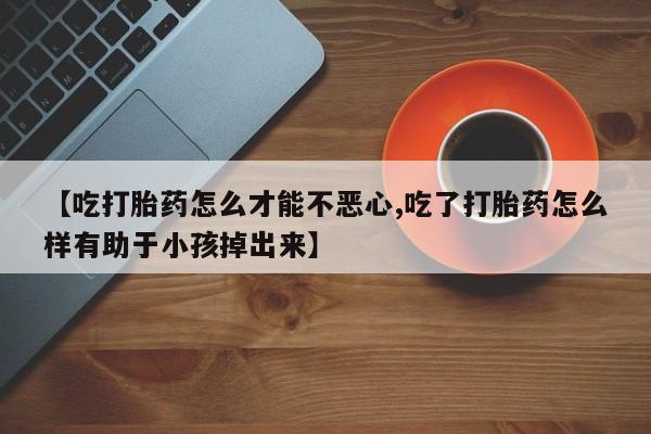 堕胎药叫什么名字微信怎么购买【吃打胎药怎么才能不恶心,吃了打胎药怎么样有助于小孩掉出来】