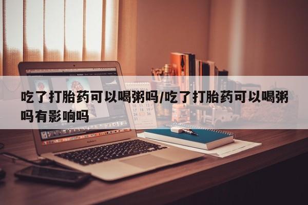 堕胎药叫什么名字微信怎么购买吃了打胎药可以喝粥吗/吃了打胎药可以喝粥吗有影响吗
