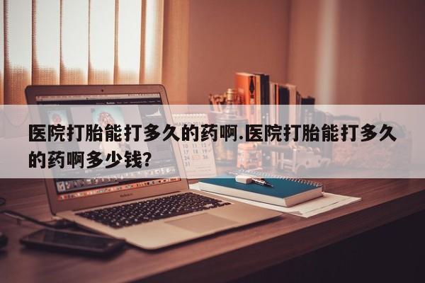 堕胎药叫什么名字微信怎么购买医院打胎能打多久的药啊.医院打胎能打多久的药啊多少钱？