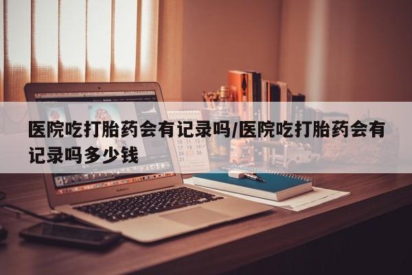 堕胎药叫什么名字微信怎么购买医院吃打胎药会有记录吗/医院吃打胎药会有记录吗多少钱
