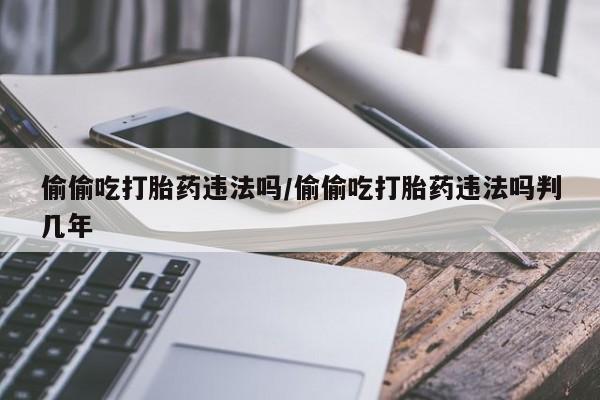堕胎药叫什么名字微信怎么购买偷偷吃打胎药违法吗/偷偷吃打胎药违法吗判几年