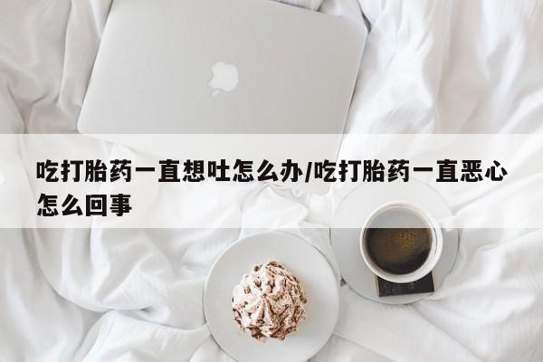 堕胎药叫什么名字微信怎么购买吃打胎药一直想吐怎么办/吃打胎药一直恶心怎么回事