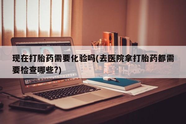 堕胎药叫什么名字微信怎么购买现在打胎药需要化验吗(去医院拿打胎药都需要检查哪些?)