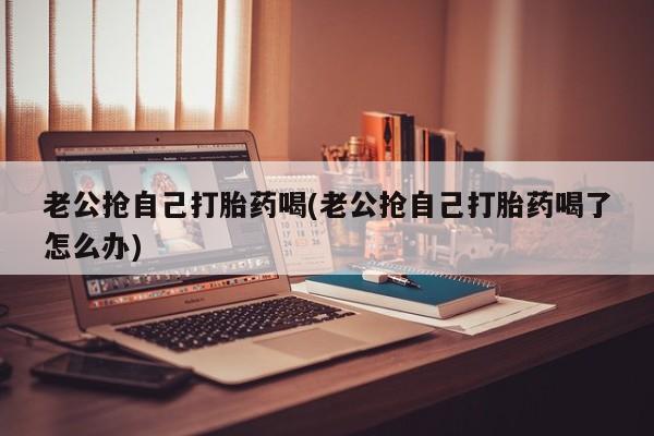 堕胎药叫什么名字微信怎么购买老公抢自己打胎药喝(老公抢自己打胎药喝了怎么办)