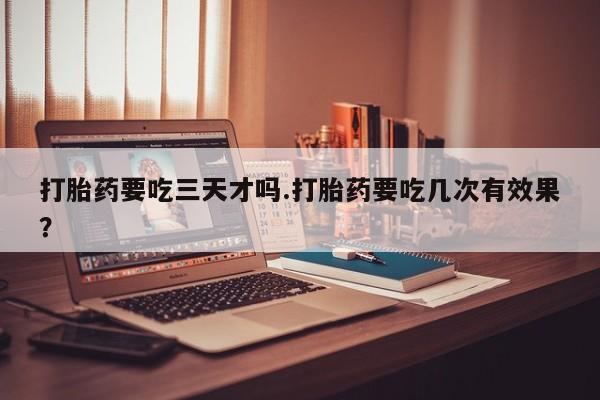 堕胎药叫什么名字微信怎么购买打胎药要吃三天才吗.打胎药要吃几次有效果？