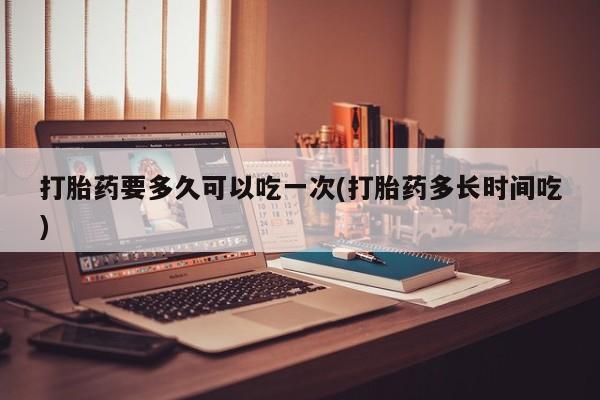 堕胎药叫什么名字微信怎么购买打胎药要多久可以吃一次(打胎药多长时间吃)