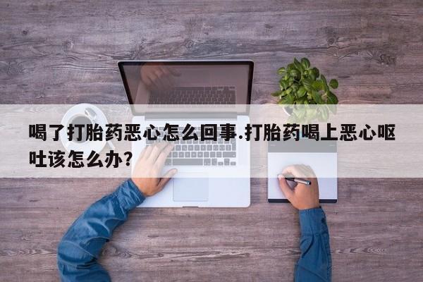 堕胎药叫什么名字微信怎么购买喝了打胎药恶心怎么回事.打胎药喝上恶心呕吐该怎么办？