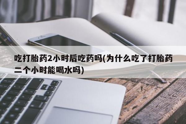 堕胎药叫什么名字微信怎么购买吃打胎药2小时后吃药吗(为什么吃了打胎药二个小时能喝水吗)