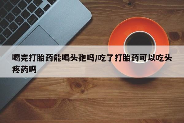 堕胎药叫什么名字微信怎么购买喝完打胎药能喝头孢吗/吃了打胎药可以吃头疼药吗
