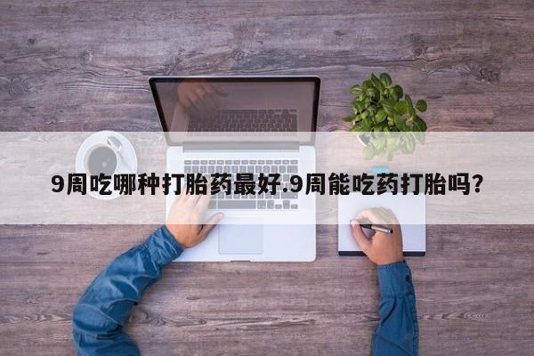 堕胎药叫什么名字微信怎么购买9周吃哪种打胎药最好.9周能吃药打胎吗？