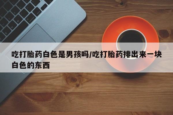 堕胎药叫什么名字微信怎么购买吃打胎药白色是男孩吗/吃打胎药排出来一块白色的东西