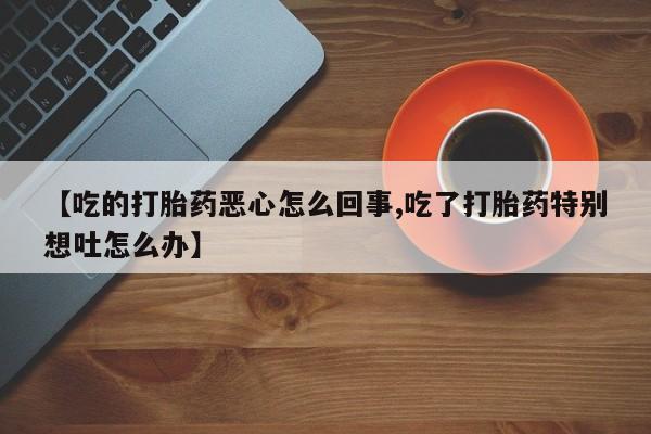 堕胎药叫什么名字微信怎么购买【吃的打胎药恶心怎么回事,吃了打胎药特别想吐怎么办】