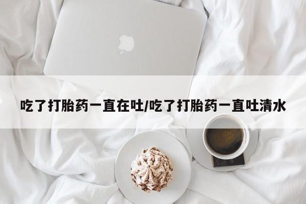 堕胎药叫什么名字微信怎么购买吃了打胎药一直在吐/吃了打胎药一直吐清水