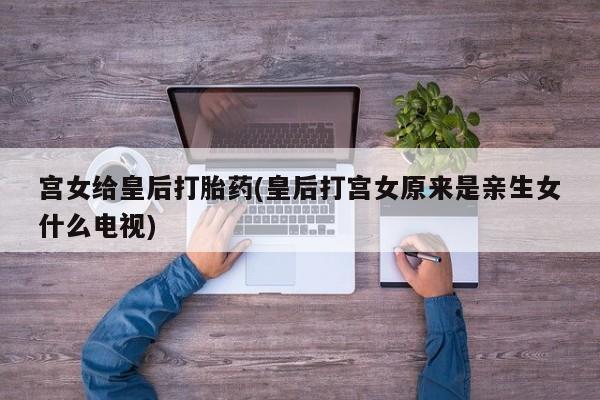 堕胎药叫什么名字微信怎么购买宫女给皇后打胎药(皇后打宫女原来是亲生女什么电视)