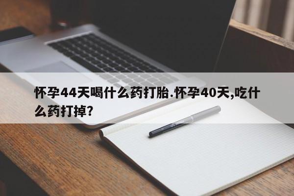 堕胎药叫什么名字微信怎么购买怀孕44天喝什么药打胎.怀孕40天,吃什么药打掉？