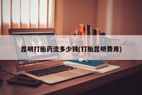 堕胎药叫什么名字微信怎么购买昆明打胎药流多少钱(打胎昆明费用)