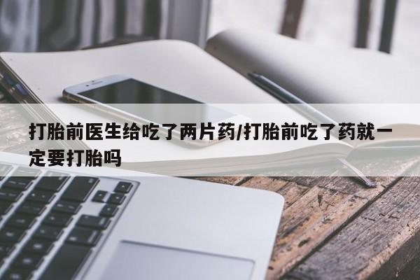 堕胎药叫什么名字微信怎么购买打胎前医生给吃了两片药/打胎前吃了药就一定要打胎吗