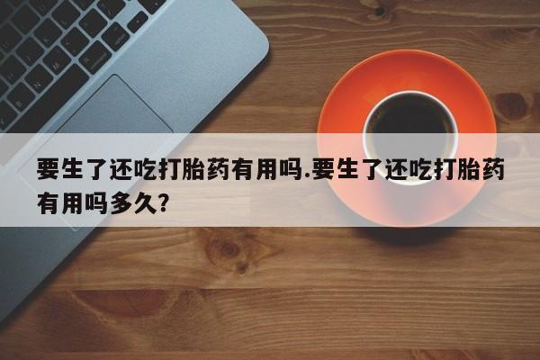 堕胎药叫什么名字微信怎么购买要生了还吃打胎药有用吗.要生了还吃打胎药有用吗多久？