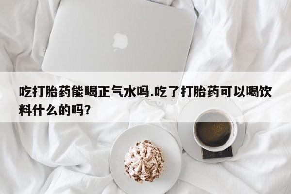 堕胎药叫什么名字微信怎么购买吃打胎药能喝正气水吗.吃了打胎药可以喝饮料什么的吗？