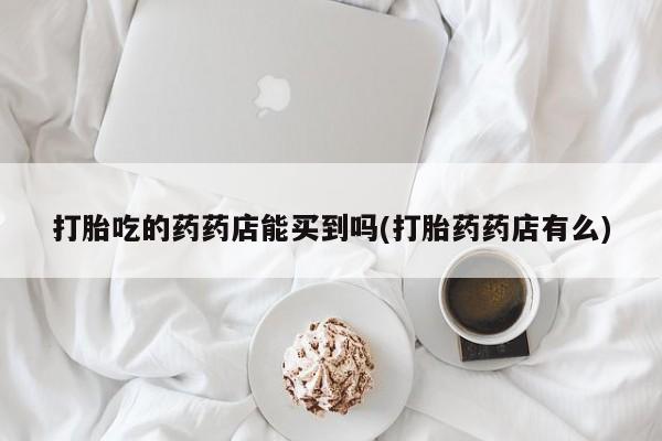 堕胎药叫什么名字微信怎么购买打胎吃的药药店能买到吗(打胎药药店有么)
