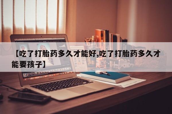 堕胎药叫什么名字微信怎么购买【吃了打胎药多久才能好,吃了打胎药多久才能要孩子】