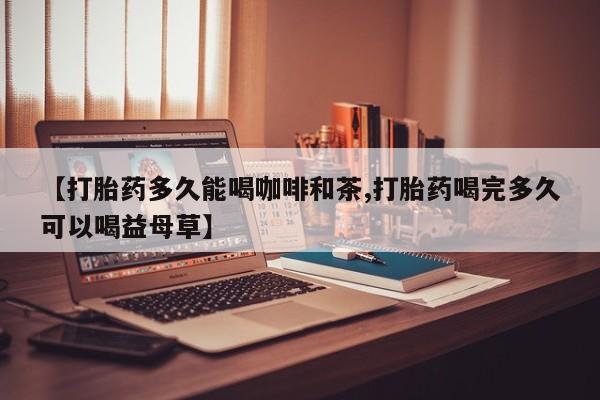 堕胎药叫什么名字微信怎么购买【打胎药多久能喝咖啡和茶,打胎药喝完多久可以喝益母草】