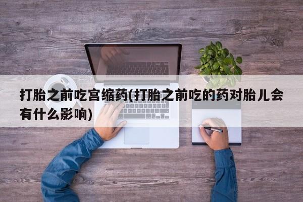 堕胎药叫什么名字微信怎么购买打胎之前吃宫缩药(打胎之前吃的药对胎儿会有什么影响)