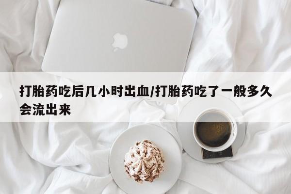 堕胎药叫什么名字微信怎么购买打胎药吃后几小时出血/打胎药吃了一般多久会流出来