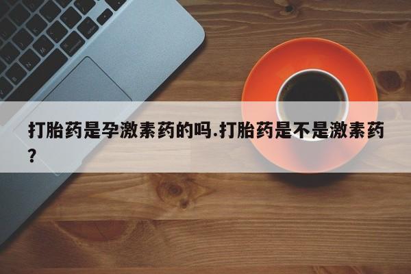 堕胎药叫什么名字微信怎么购买打胎药是孕激素药的吗.打胎药是不是激素药？