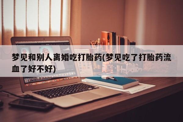 堕胎药叫什么名字微信怎么购买梦见和别人离婚吃打胎药(梦见吃了打胎药流血了好不好)