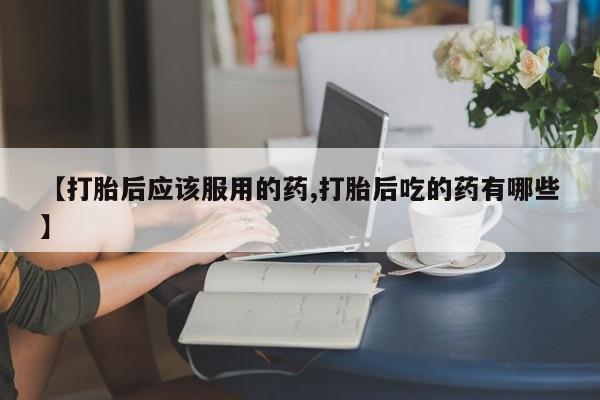 堕胎药叫什么名字微信怎么购买【打胎后应该服用的药,打胎后吃的药有哪些】