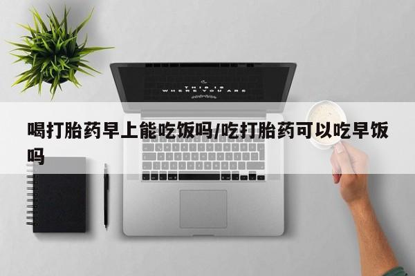堕胎药叫什么名字微信怎么购买喝打胎药早上能吃饭吗/吃打胎药可以吃早饭吗