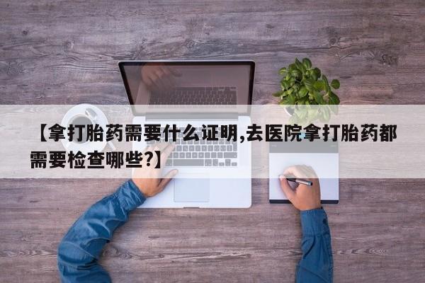 堕胎药叫什么名字微信怎么购买【拿打胎药需要什么证明,去医院拿打胎药都需要检查哪些?】