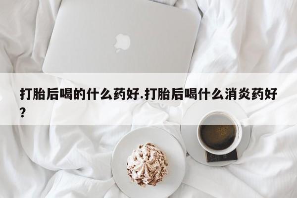 堕胎药叫什么名字微信怎么购买打胎后喝的什么药好.打胎后喝什么消炎药好？