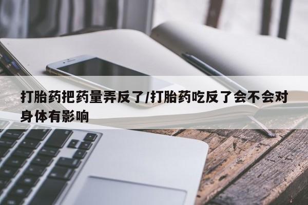 堕胎药叫什么名字微信怎么购买打胎药把药量弄反了/打胎药吃反了会不会对身体有影响