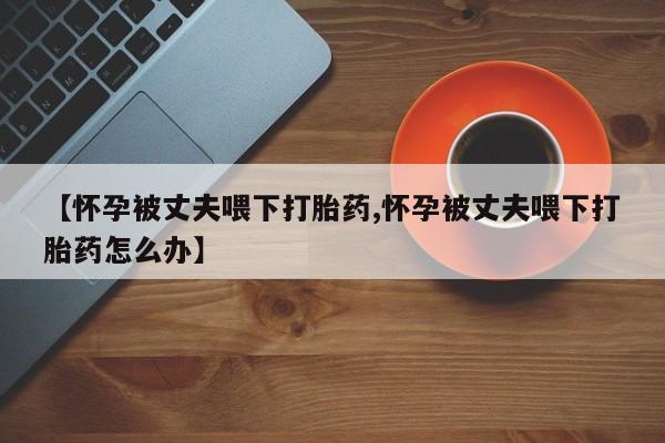 堕胎药叫什么名字微信怎么购买【怀孕被丈夫喂下打胎药,怀孕被丈夫喂下打胎药怎么办】
