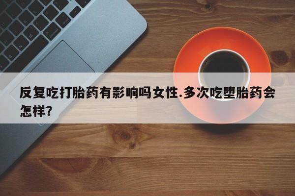 堕胎药叫什么名字微信怎么购买反复吃打胎药有影响吗女性.多次吃堕胎药会怎样？