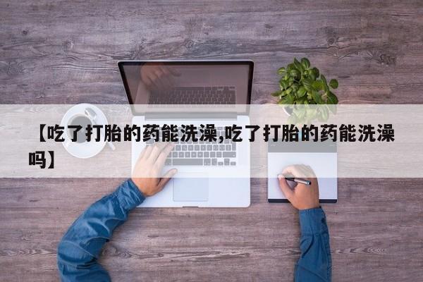 堕胎药叫什么名字微信怎么购买【吃了打胎的药能洗澡,吃了打胎的药能洗澡吗】