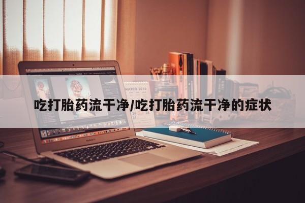 堕胎药叫什么名字微信怎么购买吃打胎药流干净/吃打胎药流干净的症状