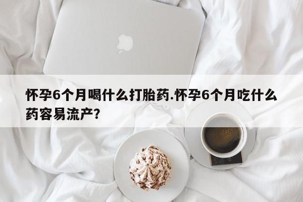堕胎药叫什么名字微信怎么购买怀孕6个月喝什么打胎药.怀孕6个月吃什么药容易流产？
