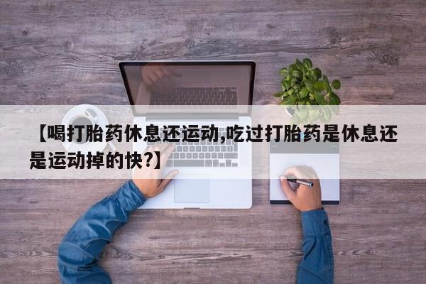 堕胎药叫什么名字微信怎么购买【喝打胎药休息还运动,吃过打胎药是休息还是运动掉的快?】