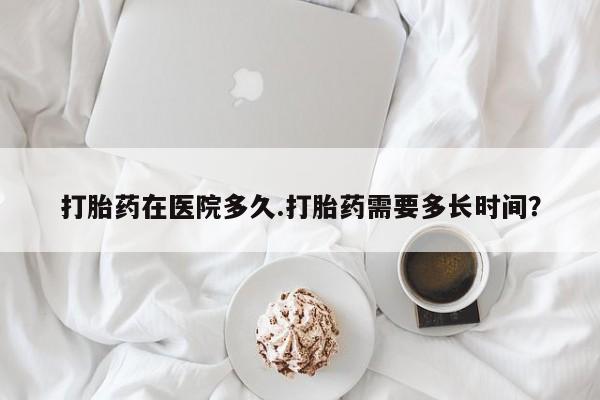 堕胎药叫什么名字微信怎么购买打胎药在医院多久.打胎药需要多长时间？